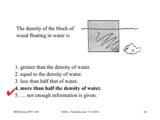 MFMcGraw-PHY 1401 Ch09e - Fluids-Revised: 7/12/2010 64
1. greater than the density of water.
2. equal to the density of water.
3. less than half that of water.
4. more than half the density of water.
5. … not enough information is given.
The density of the block of
wood floating in water is
 
