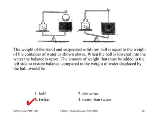 MFMcGraw-PHY 1401 Ch09e - Fluids-Revised: 7/12/2010 66
1. half. 2. the same.
3. twice. 4. more than twice.
The weight of the stand and suspended solid iron ball is equal to the weight
of the container of water as shown above. When the ball is lowered into the
water the balance is upset. The amount of weight that must be added to the
left side to restore balance, compared to the weight of water displaced by
the ball, would be
 