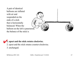 MFMcGraw-PHY 1401 Ch09e - Fluids-Revised: 7/12/2010 67
1. upset and the stick rotates clockwise.
2. upset and the stick rotates counter-clockwise.
3. unchanged.
A pair of identical
balloons are inflated
with air and
suspended on the
ends of a stick
that is horizontally
balanced. When the
balloon on the left is punctured,
the balance of the stick is
 