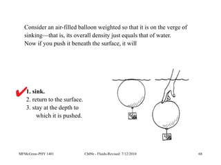 MFMcGraw-PHY 1401 Ch09e - Fluids-Revised: 7/12/2010 68
1. sink.
2. return to the surface.
3. stay at the depth to
which it is pushed.
Consider an air-filled balloon weighted so that it is on the verge of
sinking—that is, its overall density just equals that of water.
Now if you push it beneath the surface, it will
 