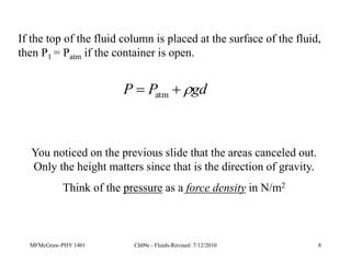 MFMcGraw-PHY 1401 Ch09e - Fluids-Revised: 7/12/2010 8
If the top of the fluid column is placed at the surface of the fluid,
then P1 = Patm if the container is open.
gd
P
P 

 atm
You noticed on the previous slide that the areas canceled out.
Only the height matters since that is the direction of gravity.
Think of the pressure as a force density in N/m2
 