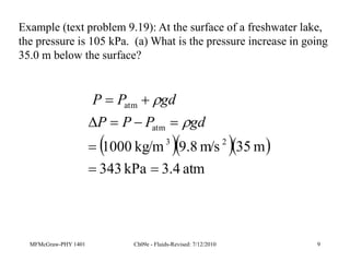 MFMcGraw-PHY 1401 Ch09e - Fluids-Revised: 7/12/2010 9
Example (text problem 9.19): At the surface of a freshwater lake,
the pressure is 105 kPa. (a) What is the pressure increase in going
35.0 m below the surface?
   
atm
3.4
kPa
343
m
35
m/s
8
.
9
kg/m
1000 2
3
atm
atm









gd
P
P
P
gd
P
P


 