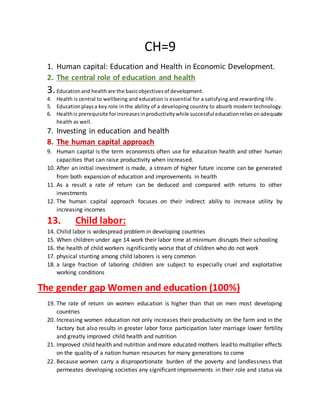 CH=9
1. Human capital: Education and Health in Economic Development.
2. The central role of education and health
3.Educationand healthare the basicobjectivesof development.
4. Health is central to wellbeing and education is essential for a satisfying and rewarding life .
5. Educationplaysa key role in the ability of a developing country to absorb modern technology.
6. Healthis prerequisite forincreasesinproductivitywhile successful educationreliesonadequate
health as well.
7. Investing in education and health
8. The human capital approach
9. Human capital is the term economists often use for education health and other human
capacities that can raise productivity when increased.
10. After an initial investment is made, a stream of higher future income can be generated
from both expansion of education and improvements in health
11. As a result a rate of return can be deduced and compared with returns to other
investments
12. The human capital approach focuses on their indirect abiliy to increase utility by
increasing incomes
13. Child labor:
14. Chilid labor is widespread problem in developing countries
15. When children under age 14 work their labor time at minimum disrupts their schooling
16. the health of child workers isgnificantly worse that of children who do not work
17. physical stunting among child laborers is very common
18. a large fraction of laboring children are subject to especially cruel and exploitative
working conditions
The gender gap Women and education (100%)
19. The rate of return on women education is higher than that on men most developing
countries
20. Increasing women education not only increases their productivity on the farm and in the
factory but also results in greater labor force participation later marriage lower fertility
and greatly improved child health and nutrition
21. Improved child health and nutrition and more educated mothers leadto multiplier effects
on the quality of a nation human resources for many generations to come
22. Because women carry a disproportionate burden of the poverty and landlessness that
permeates developing societies any significant improvements in their role and status via
 