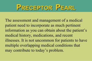 P RECEPTOR  P EARL The assessment and management of a medical patient need to incorporate as much pertinent information as you can obtain about the patient’s medical history, medications, and recent illnesses. It is not uncommon for patients to have multiple overlapping medical conditions that may contribute to today’s problem.  