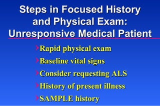 Rapid physical exam Baseline vital signs Consider requesting ALS History of present illness SAMPLE history Steps in Focused History and Physical Exam: Unresponsive Medical Patient 
