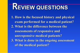 1. How is the focused history and physical    exam performed for a medical patient? 2. What is the difference between the    assessments of responsive and    unresponsive medical patients? 3. What is done in the ongoing assessment    of the medical patient? R EVIEW QUESTIONS 