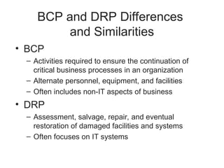 BCP and DRP Differences
and Similarities
• BCP
– Activities required to ensure the continuation of
critical business processes in an organization
– Alternate personnel, equipment, and facilities
– Often includes non-IT aspects of business
• DRP
– Assessment, salvage, repair, and eventual
restoration of damaged facilities and systems
– Often focuses on IT systems
 