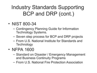 Industry Standards Supporting
BCP and DRP (cont.)
• NIST 800-34
– Contingency Planning Guide for Information
Technology Systems.
– Seven step process for BCP and DRP projects
– From U.S. National Institute for Standards and
Technology
• NFPA 1600
– Standard on Disaster / Emergency Management
and Business Continuity Programs
– From U.S. National Fire Protection Association
 