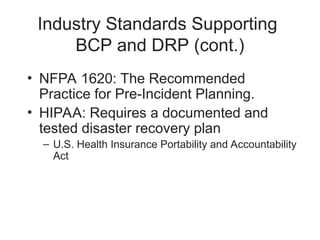 Industry Standards Supporting
BCP and DRP (cont.)
• NFPA 1620: The Recommended
Practice for Pre-Incident Planning.
• HIPAA: Requires a documented and
tested disaster recovery plan
– U.S. Health Insurance Portability and Accountability
Act
 