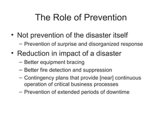 The Role of Prevention
• Not prevention of the disaster itself
– Prevention of surprise and disorganized response
• Reduction in impact of a disaster
– Better equipment bracing
– Better fire detection and suppression
– Contingency plans that provide [near] continuous
operation of critical business processes
– Prevention of extended periods of downtime
 