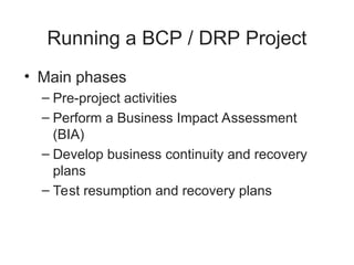 Running a BCP / DRP Project
• Main phases
– Pre-project activities
– Perform a Business Impact Assessment
(BIA)
– Develop business continuity and recovery
plans
– Test resumption and recovery plans
 