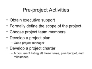 Pre-project Activities
• Obtain executive support
• Formally define the scope of the project
• Choose project team members
• Develop a project plan
– Get a project manager
• Develop a project charter
– A document listing all these items, plus budget, and
milestones
 