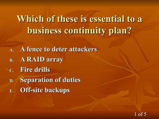 Which of these is essential to a
Which of these is essential to a
business continuity plan?
business continuity plan?
A.
A. A fence to deter attackers
A fence to deter attackers
B.
B. A RAID array
A RAID array
C.
C. Fire drills
Fire drills
D.
D. Separation of duties
Separation of duties
E.
E. Off-site backups
Off-site backups
1 of 5
 