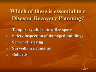 Which of these is essential to a
Which of these is essential to a
Disaster Recovery Planning?
Disaster Recovery Planning?
A.
A. Temporary alternate office space
Temporary alternate office space
B.
B. Safety inspection of damaged buildings
Safety inspection of damaged buildings
C.
C. Server clustering
Server clustering
D.
D. Surveillance cameras
Surveillance cameras
E.
E. Bollards
Bollards
2 of 5
 