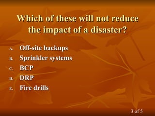 Which of these will not reduce
Which of these will not reduce
the impact of a disaster?
the impact of a disaster?
A.
A. Off-site backups
Off-site backups
B.
B. Sprinkler systems
Sprinkler systems
C.
C. BCP
BCP
D.
D. DRP
DRP
E.
E. Fire drills
Fire drills
3 of 5
 