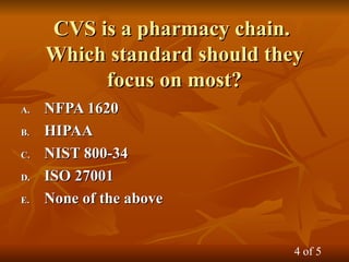 CVS is a pharmacy chain.
CVS is a pharmacy chain.
Which standard should they
Which standard should they
focus on most?
focus on most?
A.
A. NFPA 1620
NFPA 1620
B.
B. HIPAA
HIPAA
C.
C. NIST 800-34
NIST 800-34
D.
D. ISO 27001
ISO 27001
E.
E. None of the above
None of the above
4 of 5
 