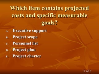 Which item contains projected
Which item contains projected
costs and specific measurable
costs and specific measurable
goals?
goals?
A.
A. Executive support
Executive support
B.
B. Project scope
Project scope
C.
C. Personnel list
Personnel list
D.
D. Project plan
Project plan
E.
E. Project charter
Project charter
5 of 5
 