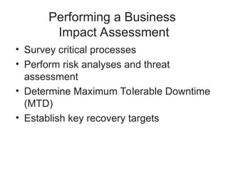 Performing a Business
Impact Assessment
• Survey critical processes
• Perform risk analyses and threat
assessment
• Determine Maximum Tolerable Downtime
(MTD)
• Establish key recovery targets
 