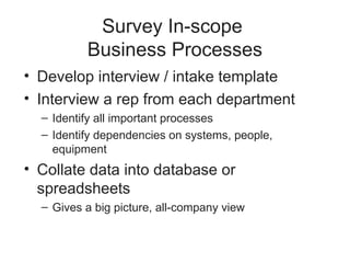 Survey In-scope
Business Processes
• Develop interview / intake template
• Interview a rep from each department
– Identify all important processes
– Identify dependencies on systems, people,
equipment
• Collate data into database or
spreadsheets
– Gives a big picture, all-company view
 