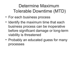 Determine Maximum
Tolerable Downtime (MTD)
• For each business process
• Identify the maximum time that each
business process can be inoperative
before significant damage or long-term
viability is threatened
• Probably an educated guess for many
processes
 