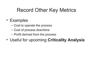 Record Other Key Metrics
• Examples
– Cost to operate the process
– Cost of process downtime
– Profit derived from the process
• Useful for upcoming Criticality Analysis
 