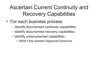 Ascertain Current Continuity and
Recovery Capabilities
• For each business process
– Identify documented continuity capabilities
– Identify documented recovery capabilities
– Identify undocumented capabilities
• What if the disaster happened tomorrow
 