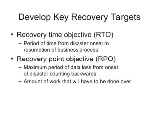 Develop Key Recovery Targets
• Recovery time objective (RTO)
– Period of time from disaster onset to
resumption of business process
• Recovery point objective (RPO)
– Maximum period of data loss from onset
of disaster counting backwards
– Amount of work that will have to be done over
 