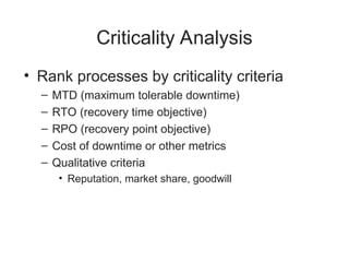 Criticality Analysis
• Rank processes by criticality criteria
– MTD (maximum tolerable downtime)
– RTO (recovery time objective)
– RPO (recovery point objective)
– Cost of downtime or other metrics
– Qualitative criteria
• Reputation, market share, goodwill
 