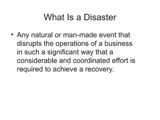 What Is a Disaster
• Any natural or man-made event that
disrupts the operations of a business
in such a significant way that a
considerable and coordinated effort is
required to achieve a recovery.
 