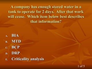 A company has enough stored water in a
A company has enough stored water in a
tank to operate for 2 days. After that work
tank to operate for 2 days. After that work
will cease. Which item below best describes
will cease. Which item below best describes
that information?
that information?
A.
A. BIA
BIA
B.
B. MTD
MTD
C.
C. BCP
BCP
D.
D. DRP
DRP
E.
E. Criticality analysis
Criticality analysis
1 of 5
 
