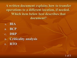 A written document explains how to transfer
A written document explains how to transfer
operations to a different location, if needed.
operations to a different location, if needed.
Which item below best describes that
Which item below best describes that
document?
document?
A.
A. BIA
BIA
B.
B. BCP
BCP
C.
C. DRP
DRP
D.
D. Criticality analysis
Criticality analysis
E.
E. RTO
RTO
1 of 5
 