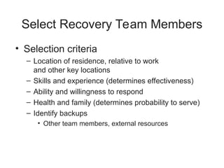Select Recovery Team Members
• Selection criteria
– Location of residence, relative to work
and other key locations
– Skills and experience (determines effectiveness)
– Ability and willingness to respond
– Health and family (determines probability to serve)
– Identify backups
• Other team members, external resources
 
