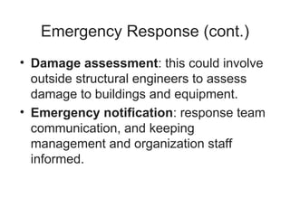 Emergency Response (cont.)
• Damage assessment: this could involve
outside structural engineers to assess
damage to buildings and equipment.
• Emergency notification: response team
communication, and keeping
management and organization staff
informed.
 