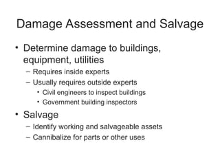 Damage Assessment and Salvage
• Determine damage to buildings,
equipment, utilities
– Requires inside experts
– Usually requires outside experts
• Civil engineers to inspect buildings
• Government building inspectors
• Salvage
– Identify working and salvageable assets
– Cannibalize for parts or other uses
 