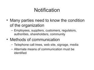 Notification
• Many parties need to know the condition
of the organization
– Employees, suppliers, customers, regulators,
authorities, shareholders, community
• Methods of communication
– Telephone call trees, web site, signage, media
– Alternate means of communication must be
identified
 
