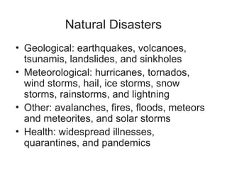 Natural Disasters
• Geological: earthquakes, volcanoes,
tsunamis, landslides, and sinkholes
• Meteorological: hurricanes, tornados,
wind storms, hail, ice storms, snow
storms, rainstorms, and lightning
• Other: avalanches, fires, floods, meteors
and meteorites, and solar storms
• Health: widespread illnesses,
quarantines, and pandemics
 
