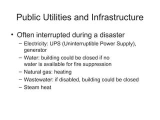 Public Utilities and Infrastructure
• Often interrupted during a disaster
– Electricity: UPS (Uninterruptible Power Supply),
generator
– Water: building could be closed if no
water is available for fire suppression
– Natural gas: heating
– Wastewater: if disabled, building could be closed
– Steam heat
 