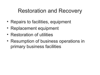 Restoration and Recovery
• Repairs to facilities, equipment
• Replacement equipment
• Restoration of utilities
• Resumption of business operations in
primary business facilities
 