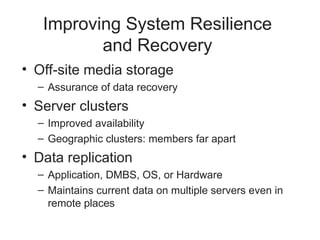 Improving System Resilience
and Recovery
• Off-site media storage
– Assurance of data recovery
• Server clusters
– Improved availability
– Geographic clusters: members far apart
• Data replication
– Application, DMBS, OS, or Hardware
– Maintains current data on multiple servers even in
remote places
 