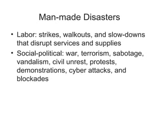 Man-made Disasters
• Labor: strikes, walkouts, and slow-downs
that disrupt services and supplies
• Social-political: war, terrorism, sabotage,
vandalism, civil unrest, protests,
demonstrations, cyber attacks, and
blockades
 