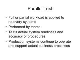 Parallel Test
• Full or partial workload is applied to
recovery systems
• Performed by teams
• Tests actual system readiness and
accuracy of procedures
• Production systems continue to operate
and support actual business processes
 