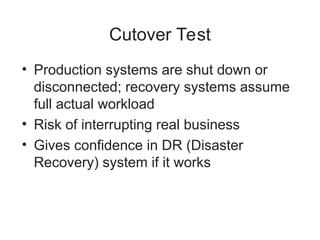 Cutover Test
• Production systems are shut down or
disconnected; recovery systems assume
full actual workload
• Risk of interrupting real business
• Gives confidence in DR (Disaster
Recovery) system if it works
 