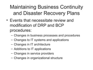 Maintaining Business Continuity
and Disaster Recovery Plans
• Events that necessitate review and
modification of DRP and BCP
procedures:
– Changes in business processes and procedures
– Changes to IT systems and applications
– Changes in IT architecture
– Additions to IT applications
– Changes in service providers
– Changes in organizational structure
 
