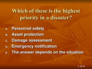 Which of these is the highest
Which of these is the highest
priority in a disaster?
priority in a disaster?
A.
A. Personnel safety
Personnel safety
B.
B. Asset protection
Asset protection
C.
C. Damage assessment
Damage assessment
D.
D. Emergency notification
Emergency notification
E.
E. The answer depends on the situation
The answer depends on the situation
1 of 4
 