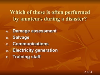 Which of these is often performed
Which of these is often performed
by amateurs during a disaster?
by amateurs during a disaster?
A.
A. Damage assessment
Damage assessment
B.
B. Salvage
Salvage
C.
C. Communications
Communications
D.
D. Electricity generation
Electricity generation
E.
E. Training staff
Training staff
2 of 4
 