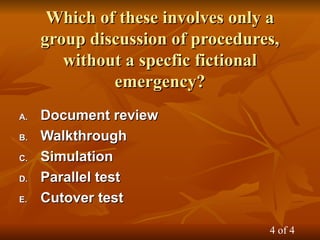 Which of these involves only a
Which of these involves only a
group discussion of procedures,
group discussion of procedures,
without a specfic fictional
without a specfic fictional
emergency?
emergency?
A.
A. Document review
Document review
B.
B. Walkthrough
Walkthrough
C.
C. Simulation
Simulation
D.
D. Parallel test
Parallel test
E.
E. Cutover test
Cutover test
4 of 4
 