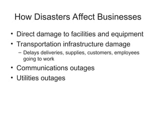 How Disasters Affect Businesses
• Direct damage to facilities and equipment
• Transportation infrastructure damage
– Delays deliveries, supplies, customers, employees
going to work
• Communications outages
• Utilities outages
 