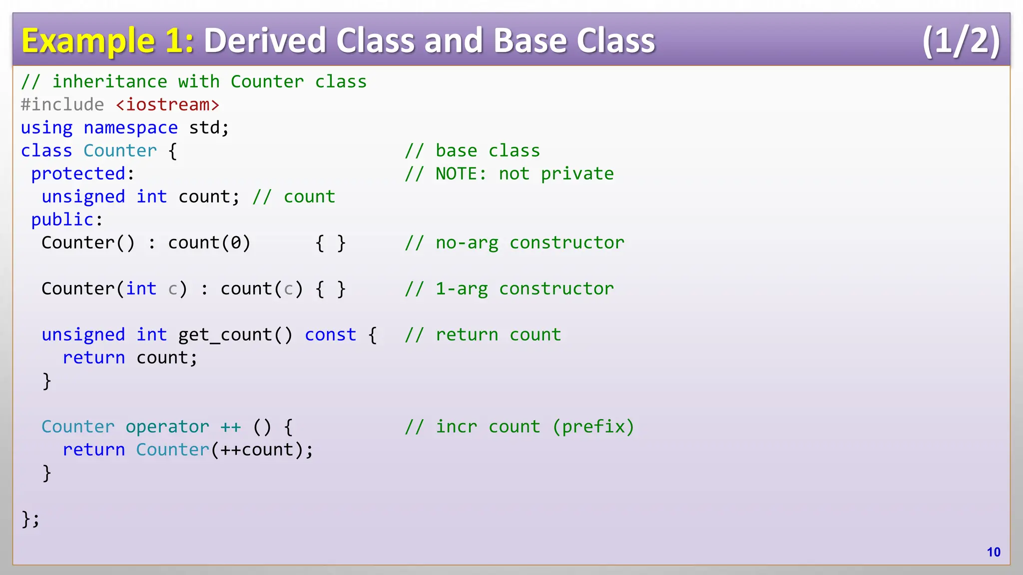 Example 1: Derived Class and Base Class (1/2) // inheritance with Counter class #include <iostream> using namespace std; class Counter { // base class protected: // NOTE: not private unsigned int count; // count public: Counter() : count(0) { } // no-arg constructor Counter(int c) : count(c) { } // 1-arg constructor unsigned int get_count() const { // return count return count; } Counter operator ++ () { // incr count (prefix) return Counter(++count); } }; 10 