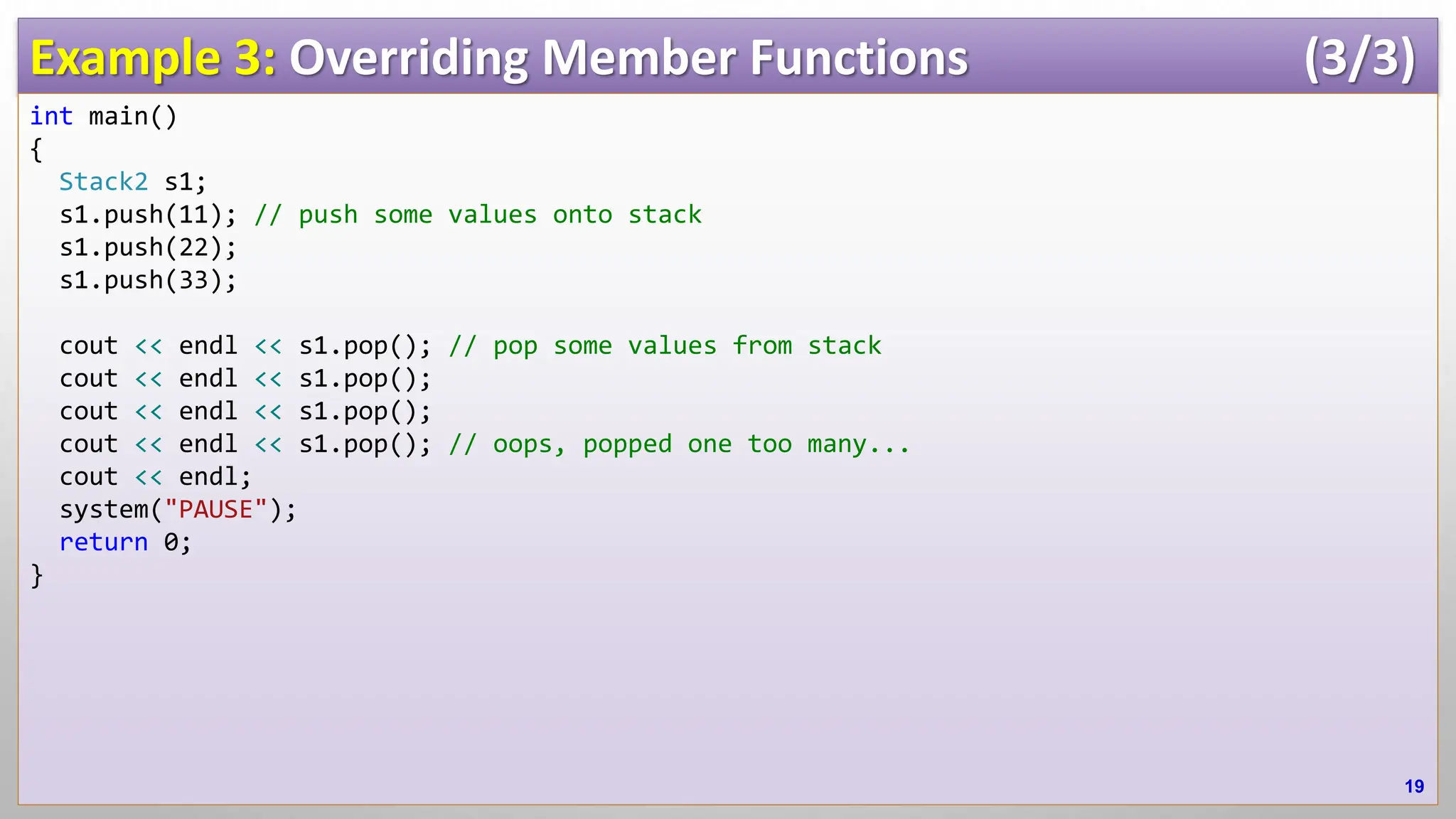 Example 3: Overriding Member Functions (3/3) int main() { Stack2 s1; s1.push(11); // push some values onto stack s1.push(22); s1.push(33); cout << endl << s1.pop(); // pop some values from stack cout << endl << s1.pop(); cout << endl << s1.pop(); cout << endl << s1.pop(); // oops, popped one too many... cout << endl; system("PAUSE"); return 0; } 19 