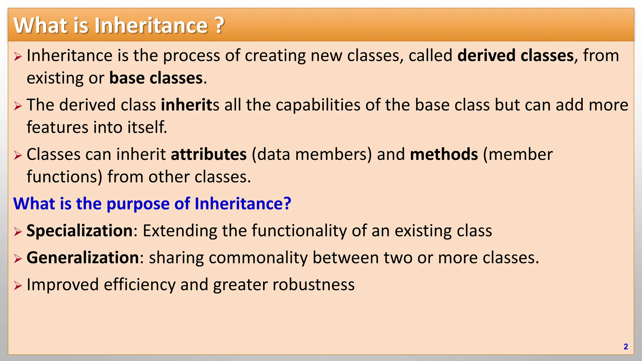 What is Inheritance ?  Inheritance is the process of creating new classes, called derived classes, from existing or base classes.  The derived class inherits all the capabilities of the base class but can add more features into itself.  Classes can inherit attributes (data members) and methods (member functions) from other classes. What is the purpose of Inheritance?  Specialization: Extending the functionality of an existing class  Generalization: sharing commonality between two or more classes.  Improved efficiency and greater robustness 2 